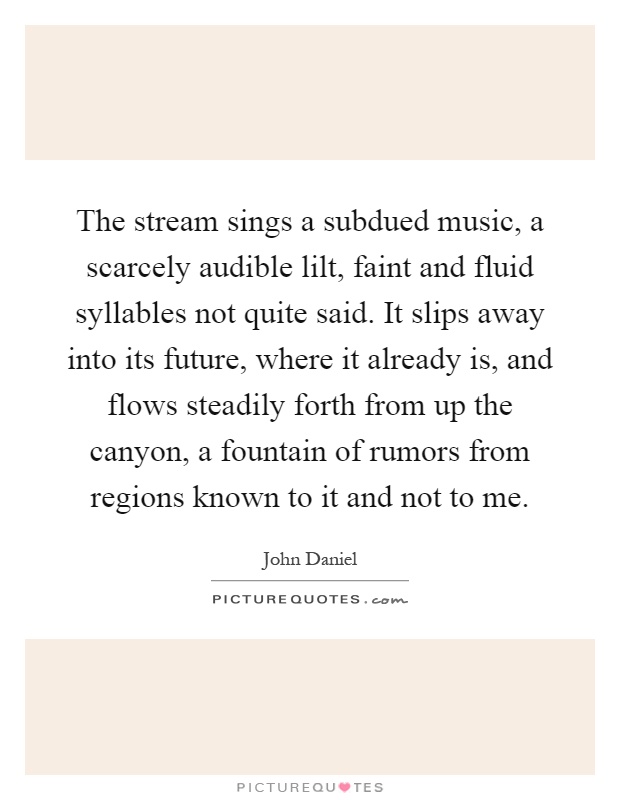 The stream sings a subdued music, a scarcely audible lilt, faint and fluid syllables not quite said. It slips away into its future, where it already is, and flows steadily forth from up the canyon, a fountain of rumors from regions known to it and not to me Picture Quote #1