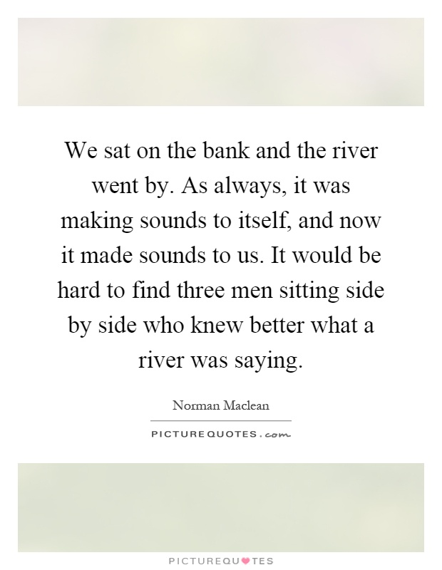We sat on the bank and the river went by. As always, it was making sounds to itself, and now it made sounds to us. It would be hard to find three men sitting side by side who knew better what a river was saying Picture Quote #1