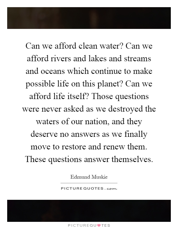 Can we afford clean water? Can we afford rivers and lakes and streams and oceans which continue to make possible life on this planet? Can we afford life itself? Those questions were never asked as we destroyed the waters of our nation, and they deserve no answers as we finally move to restore and renew them. These questions answer themselves Picture Quote #1