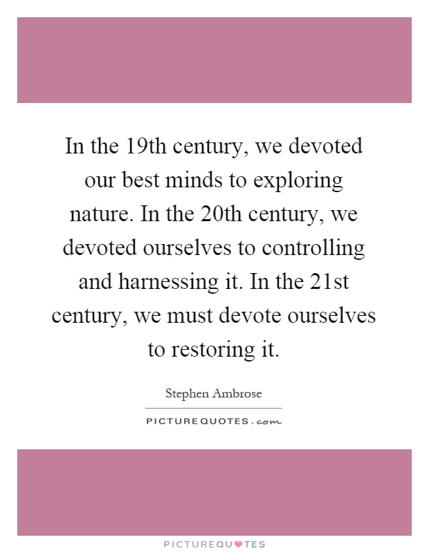 In the 19th century, we devoted our best minds to exploring nature. In the 20th century, we devoted ourselves to controlling and harnessing it. In the 21st century, we must devote ourselves to restoring it Picture Quote #1