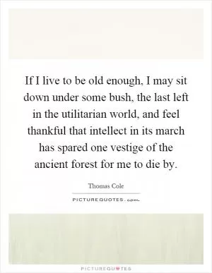 If I live to be old enough, I may sit down under some bush, the last left in the utilitarian world, and feel thankful that intellect in its march has spared one vestige of the ancient forest for me to die by Picture Quote #1