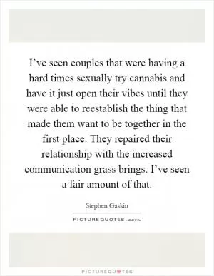 I’ve seen couples that were having a hard times sexually try cannabis and have it just open their vibes until they were able to reestablish the thing that made them want to be together in the first place. They repaired their relationship with the increased communication grass brings. I’ve seen a fair amount of that Picture Quote #1