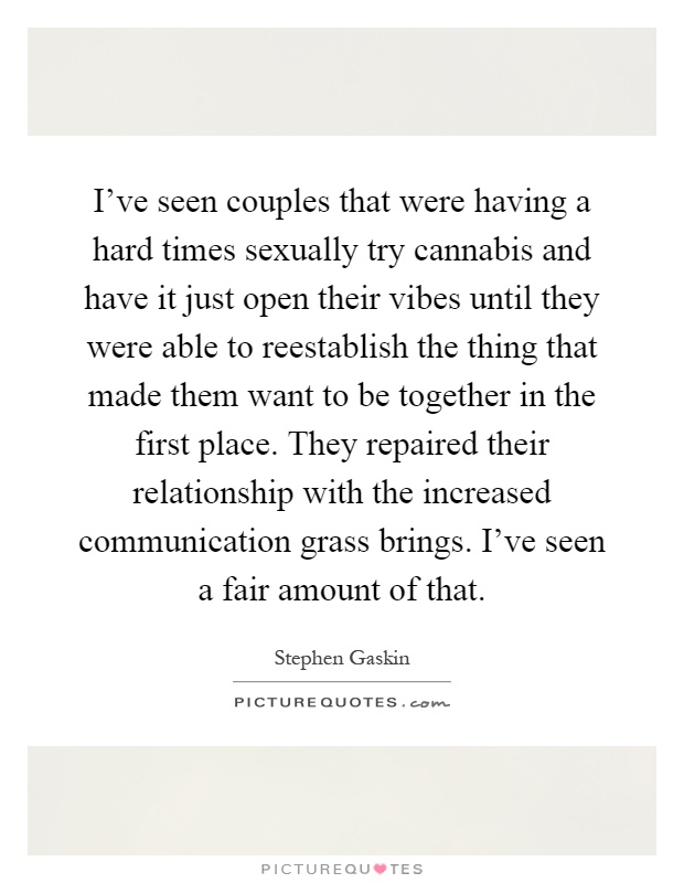 I've seen couples that were having a hard times sexually try cannabis and have it just open their vibes until they were able to reestablish the thing that made them want to be together in the first place. They repaired their relationship with the increased communication grass brings. I've seen a fair amount of that Picture Quote #1