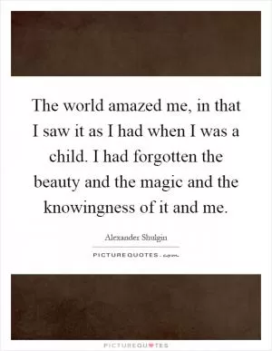 The world amazed me, in that I saw it as I had when I was a child. I had forgotten the beauty and the magic and the knowingness of it and me Picture Quote #1