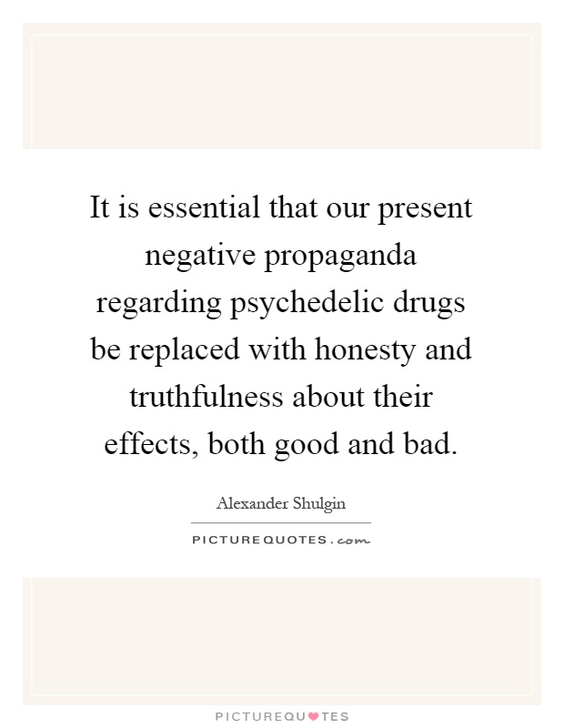 It is essential that our present negative propaganda regarding psychedelic drugs be replaced with honesty and truthfulness about their effects, both good and bad Picture Quote #1