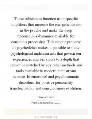 These substances function as unspecific amplifiers that increase the energetic niveau in the psyche and make the deep unconscious dynamics available for conscious processing. This unique property of psychedelics makes it possible to study psychological undercurrents that govern our experiences and behaviors to a depth that cannot be matched by any other methods and tools available in modern mainstream science. In emotional and psychosomatic disorders, for positive personality transformation, and consciousness evolution Picture Quote #1