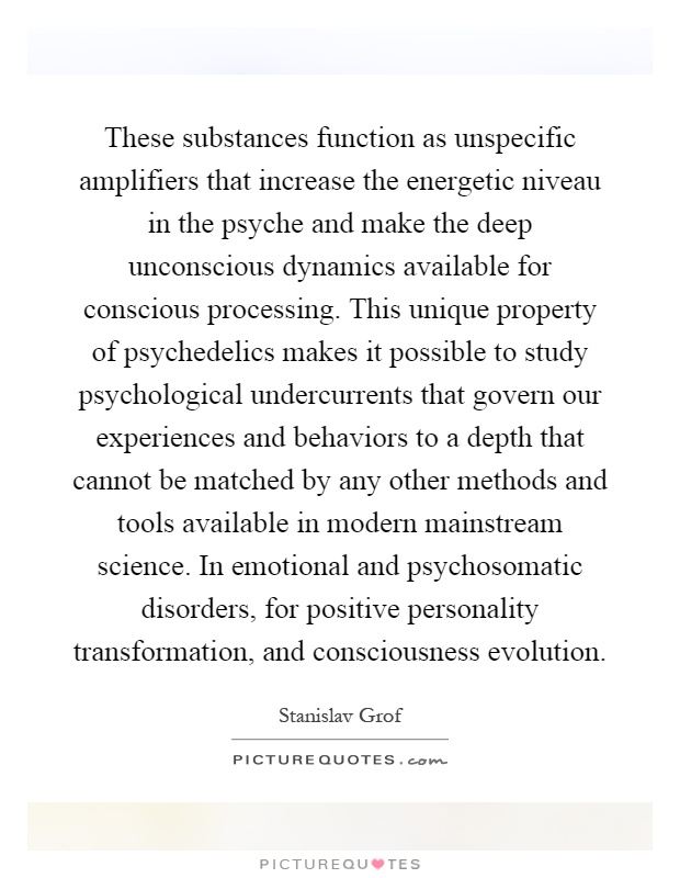 These substances function as unspecific amplifiers that increase the energetic niveau in the psyche and make the deep unconscious dynamics available for conscious processing. This unique property of psychedelics makes it possible to study psychological undercurrents that govern our experiences and behaviors to a depth that cannot be matched by any other methods and tools available in modern mainstream science. In emotional and psychosomatic disorders, for positive personality transformation, and consciousness evolution Picture Quote #1