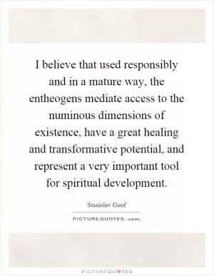 I believe that used responsibly and in a mature way, the entheogens mediate access to the numinous dimensions of existence, have a great healing and transformative potential, and represent a very important tool for spiritual development Picture Quote #1