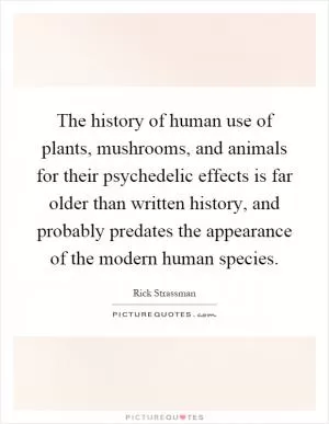 The history of human use of plants, mushrooms, and animals for their psychedelic effects is far older than written history, and probably predates the appearance of the modern human species Picture Quote #1