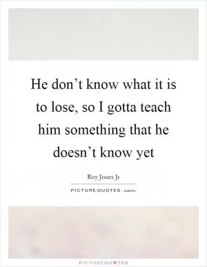 He don’t know what it is to lose, so I gotta teach him something that he doesn’t know yet Picture Quote #1
