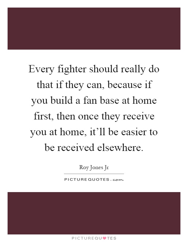 Every fighter should really do that if they can, because if you build a fan base at home first, then once they receive you at home, it'll be easier to be received elsewhere Picture Quote #1