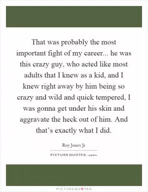 That was probably the most important fight of my career... he was this crazy guy, who acted like most adults that I knew as a kid, and I knew right away by him being so crazy and wild and quick tempered, I was gonna get under his skin and aggravate the heck out of him. And that’s exactly what I did Picture Quote #1