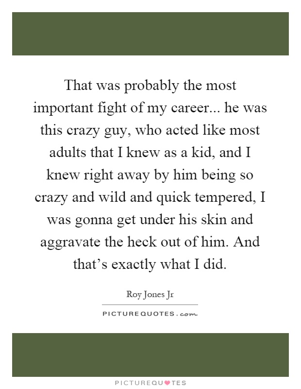 That was probably the most important fight of my career... he was this crazy guy, who acted like most adults that I knew as a kid, and I knew right away by him being so crazy and wild and quick tempered, I was gonna get under his skin and aggravate the heck out of him. And that's exactly what I did Picture Quote #1
