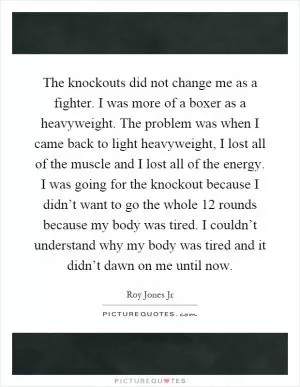 The knockouts did not change me as a fighter. I was more of a boxer as a heavyweight. The problem was when I came back to light heavyweight, I lost all of the muscle and I lost all of the energy. I was going for the knockout because I didn’t want to go the whole 12 rounds because my body was tired. I couldn’t understand why my body was tired and it didn’t dawn on me until now Picture Quote #1