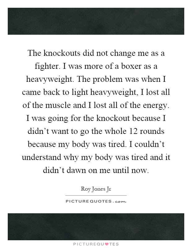 The knockouts did not change me as a fighter. I was more of a boxer as a heavyweight. The problem was when I came back to light heavyweight, I lost all of the muscle and I lost all of the energy. I was going for the knockout because I didn't want to go the whole 12 rounds because my body was tired. I couldn't understand why my body was tired and it didn't dawn on me until now Picture Quote #1