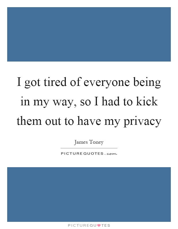 I got tired of everyone being in my way, so I had to kick them out to have my privacy Picture Quote #1