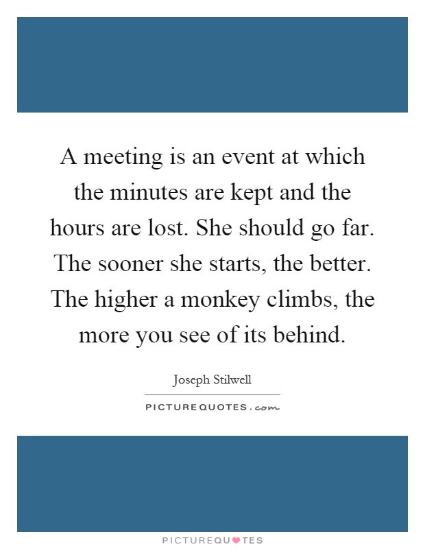 A meeting is an event at which the minutes are kept and the hours are lost. She should go far. The sooner she starts, the better. The higher a monkey climbs, the more you see of its behind Picture Quote #1