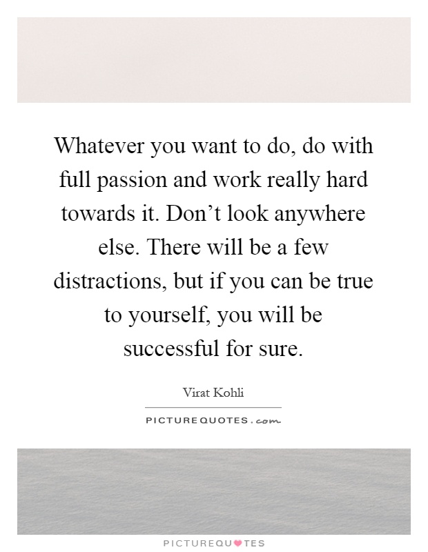 Whatever you want to do, do with full passion and work really hard towards it. Don't look anywhere else. There will be a few distractions, but if you can be true to yourself, you will be successful for sure Picture Quote #1