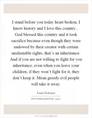 I stand before you today heart broken, I know history and I love this country... God blessed this country and it took sacrifice because even though they were endowed by their creator with certain unalienable rights, that’s an inheritance. And if you are not willing to fight for you inheritance, even when you leave your children, if they won’t fight for it, they don’t keep it. Mean greedy evil people will take it away Picture Quote #1