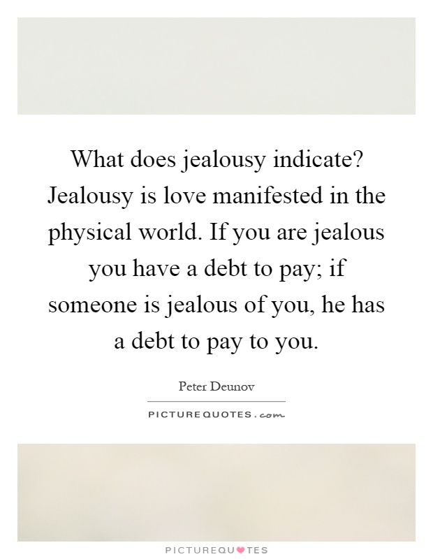 What does jealousy indicate? Jealousy is love manifested in the physical world. If you are jealous you have a debt to pay; if someone is jealous of you, he has a debt to pay to you Picture Quote #1