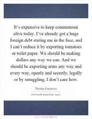 It’s expensive to keep communism alive today. I’ve already got a huge foreign debt staring me in the face, and I can’t reduce it by exporting tomatoes or toilet paper. We should be making dollars any way we can. And we should be exporting arms any way and every way, openly and secretly, legally or by smuggling, I don’t care how Picture Quote #1