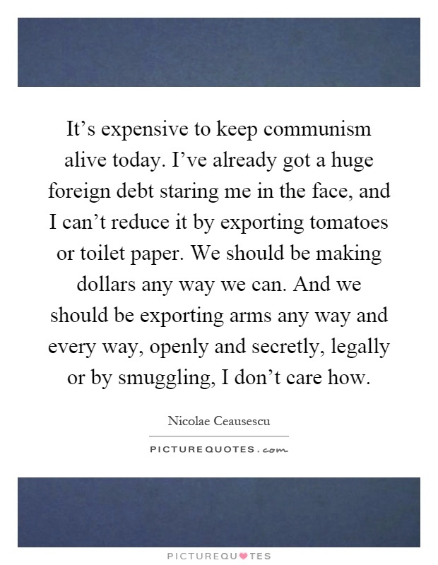 It's expensive to keep communism alive today. I've already got a huge foreign debt staring me in the face, and I can't reduce it by exporting tomatoes or toilet paper. We should be making dollars any way we can. And we should be exporting arms any way and every way, openly and secretly, legally or by smuggling, I don't care how Picture Quote #1