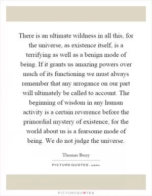 There is an ultimate wildness in all this, for the universe, as existence itself, is a terrifying as well as a benign mode of being. If it grants us amazing powers over much of its functioning we must always remember that any arrogance on our part will ultimately be called to account. The beginning of wisdom in any human activity is a certain reverence before the primordial mystery of existence, for the world about us is a fearsome mode of being. We do not judge the universe Picture Quote #1