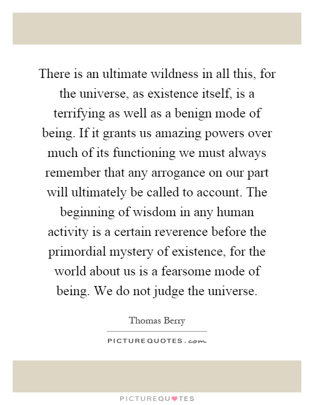 There is an ultimate wildness in all this, for the universe, as existence itself, is a terrifying as well as a benign mode of being. If it grants us amazing powers over much of its functioning we must always remember that any arrogance on our part will ultimately be called to account. The beginning of wisdom in any human activity is a certain reverence before the primordial mystery of existence, for the world about us is a fearsome mode of being. We do not judge the universe Picture Quote #1