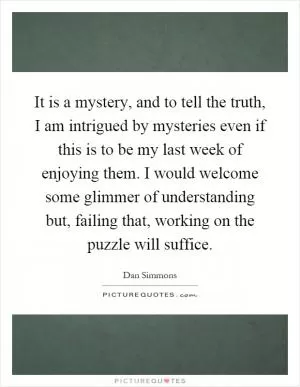 It is a mystery, and to tell the truth, I am intrigued by mysteries even if this is to be my last week of enjoying them. I would welcome some glimmer of understanding but, failing that, working on the puzzle will suffice Picture Quote #1