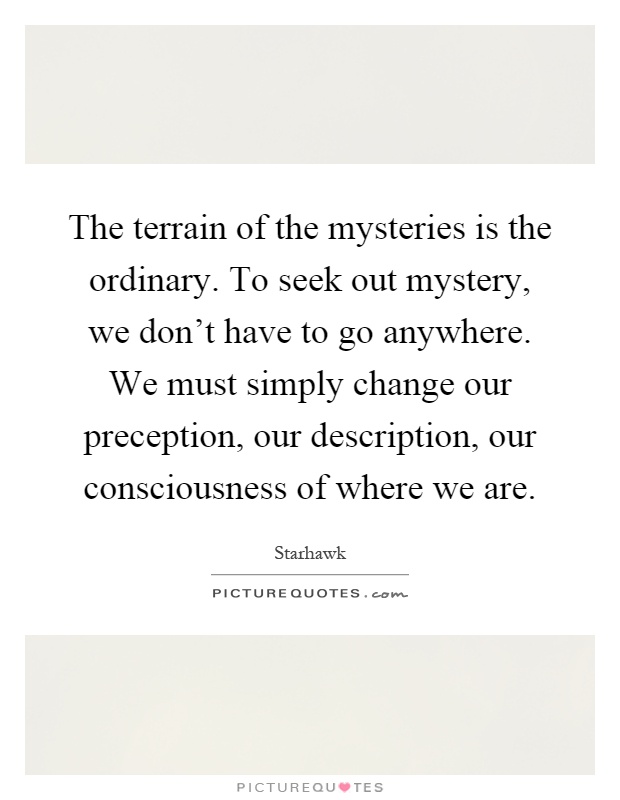 The terrain of the mysteries is the ordinary. To seek out mystery, we don't have to go anywhere. We must simply change our preception, our description, our consciousness of where we are Picture Quote #1