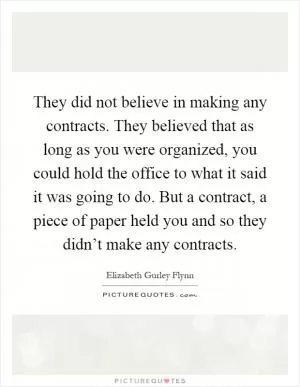 They did not believe in making any contracts. They believed that as long as you were organized, you could hold the office to what it said it was going to do. But a contract, a piece of paper held you and so they didn’t make any contracts Picture Quote #1