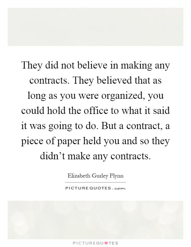 They did not believe in making any contracts. They believed that as long as you were organized, you could hold the office to what it said it was going to do. But a contract, a piece of paper held you and so they didn't make any contracts Picture Quote #1
