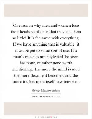 One reason why men and women lose their heads so often is that they use them so little! It is the same with everything. If we have anything that is valuable, it must be put to some sort of use. If a man’s muscles are neglected, he soon has none, or rather none worth mentioning. The more the mind is used the more flexible it becomes, and the more it takes upon itself new interests Picture Quote #1