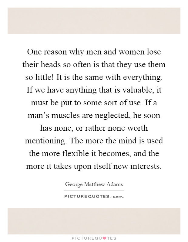 One reason why men and women lose their heads so often is that they use them so little! It is the same with everything. If we have anything that is valuable, it must be put to some sort of use. If a man's muscles are neglected, he soon has none, or rather none worth mentioning. The more the mind is used the more flexible it becomes, and the more it takes upon itself new interests Picture Quote #1