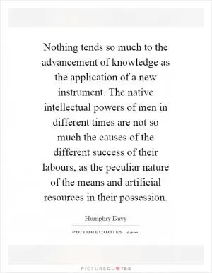 Nothing tends so much to the advancement of knowledge as the application of a new instrument. The native intellectual powers of men in different times are not so much the causes of the different success of their labours, as the peculiar nature of the means and artificial resources in their possession Picture Quote #1