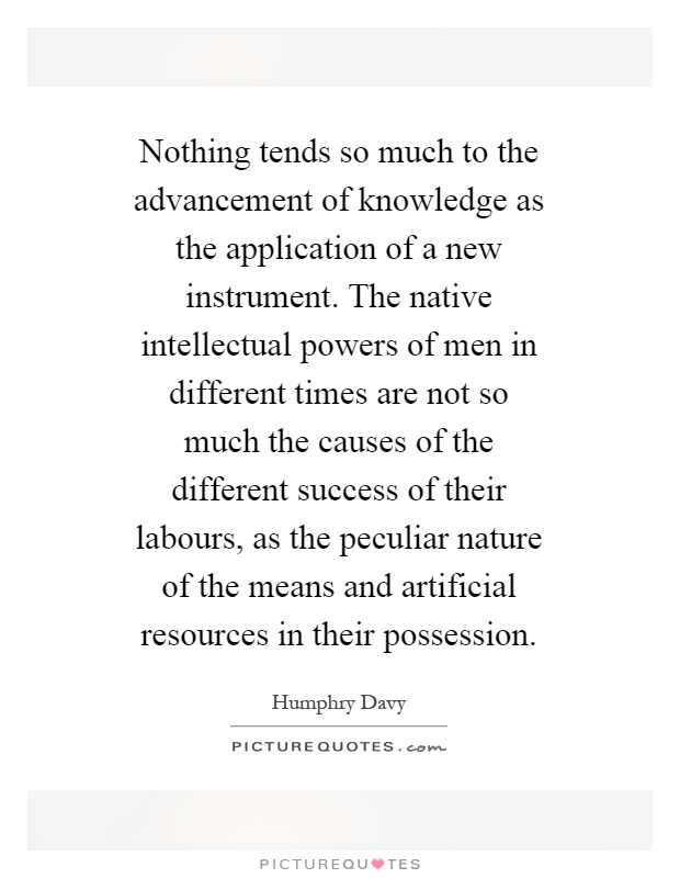 Nothing tends so much to the advancement of knowledge as the application of a new instrument. The native intellectual powers of men in different times are not so much the causes of the different success of their labours, as the peculiar nature of the means and artificial resources in their possession Picture Quote #1