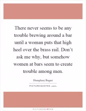 There never seems to be any trouble brewing around a bar until a woman puts that high heel over the brass rail. Don’t ask me why, but somehow women at bars seem to create trouble among men Picture Quote #1