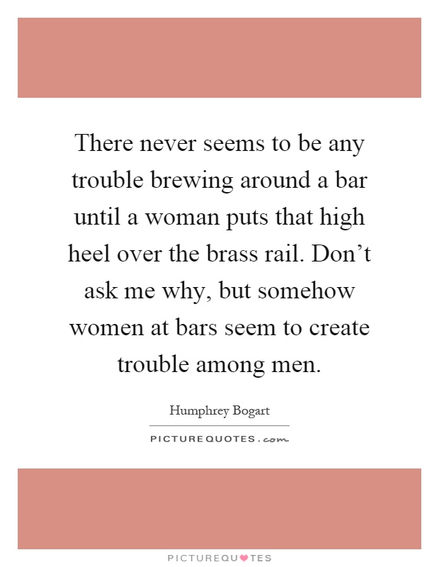 There never seems to be any trouble brewing around a bar until a woman puts that high heel over the brass rail. Don't ask me why, but somehow women at bars seem to create trouble among men Picture Quote #1
