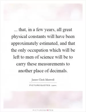... that, in a few years, all great physical constants will have been approximately estimated, and that the only occupation which will be left to men of science will be to carry these measurements to another place of decimals Picture Quote #1