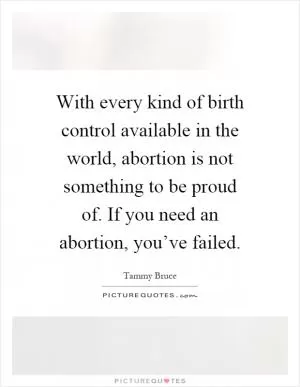With every kind of birth control available in the world, abortion is not something to be proud of. If you need an abortion, you’ve failed Picture Quote #1