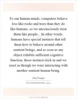 To our human minds, computers behave less like rocks and trees than they do like humans, so we unconsciously treat them like people... In other words, humans have special instincts that tell them how to behave around other sentient beings, and as soon as any object exhibits sufficient cognitive function, those instincts kick in and we react as though we were interacting with another sentient human being Picture Quote #1