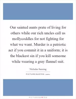 Our sainted aunts prate of living for others while our rich uncles call us mollycoddles for not fighting for what we want. Murder is a patriotic act if you commit it in a uniform; it is the blackest sin if you kill someone while wearing a gray flannel suit Picture Quote #1