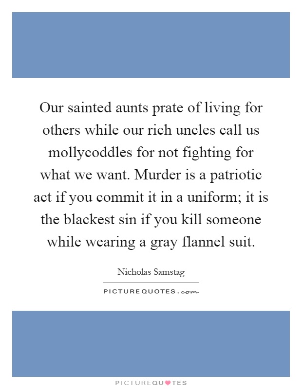 Our sainted aunts prate of living for others while our rich uncles call us mollycoddles for not fighting for what we want. Murder is a patriotic act if you commit it in a uniform; it is the blackest sin if you kill someone while wearing a gray flannel suit Picture Quote #1