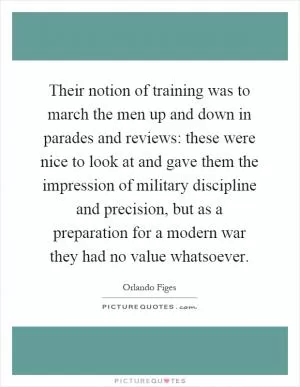Their notion of training was to march the men up and down in parades and reviews: these were nice to look at and gave them the impression of military discipline and precision, but as a preparation for a modern war they had no value whatsoever Picture Quote #1