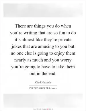 There are things you do when you’re writing that are so fun to do it’s almost like they’re private jokes that are amusing to you but no one else is going to enjoy them nearly as much and you worry you’re going to have to take them out in the end Picture Quote #1