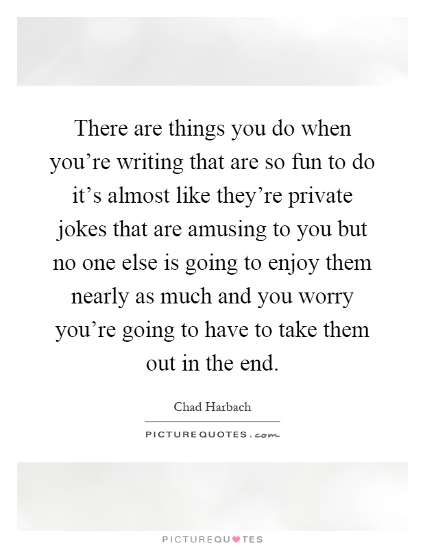 There are things you do when you're writing that are so fun to do it's almost like they're private jokes that are amusing to you but no one else is going to enjoy them nearly as much and you worry you're going to have to take them out in the end Picture Quote #1