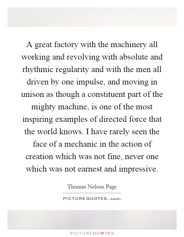 A great factory with the machinery all working and revolving with absolute and rhythmic regularity and with the men all driven by one impulse, and moving in unison as though a constituent part of the mighty machine, is one of the most inspiring examples of directed force that the world knows. I have rarely seen the face of a mechanic in the action of creation which was not fine, never one which was not earnest and impressive Picture Quote #1