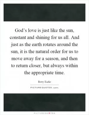 God’s love is just like the sun, constant and shining for us all. And just as the earth rotates around the sun, it is the natural order for us to move away for a season, and then to return closer, but always within the appropriate time Picture Quote #1