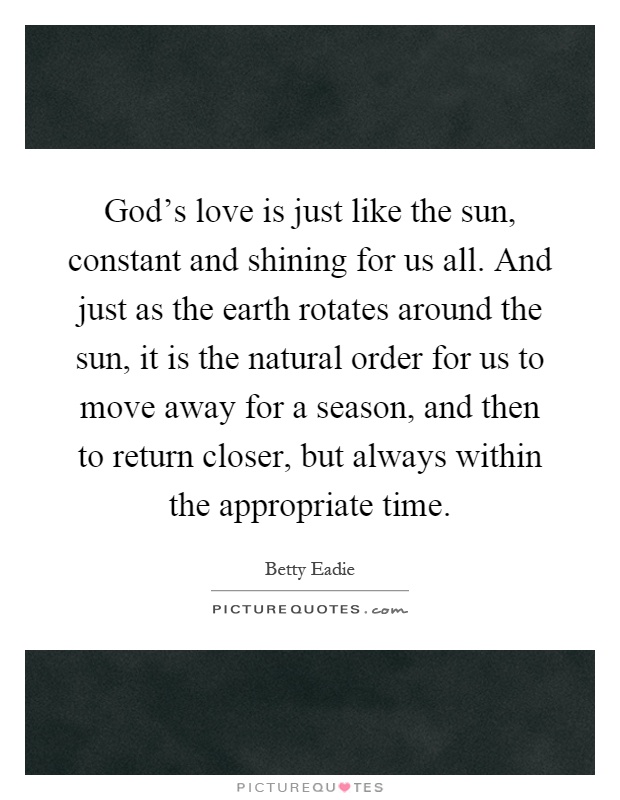 God's love is just like the sun, constant and shining for us all. And just as the earth rotates around the sun, it is the natural order for us to move away for a season, and then to return closer, but always within the appropriate time Picture Quote #1