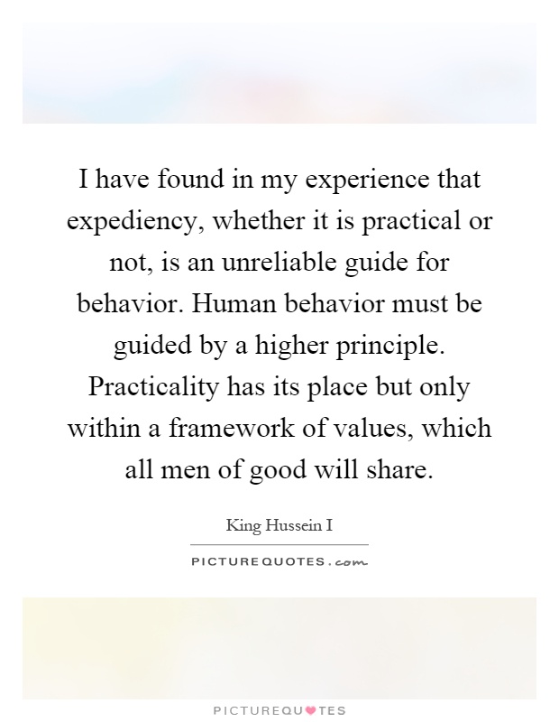 I have found in my experience that expediency, whether it is practical or not, is an unreliable guide for behavior. Human behavior must be guided by a higher principle. Practicality has its place but only within a framework of values, which all men of good will share Picture Quote #1